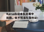 Karsa在日本队比赛中险胜，锐不可当引发热议！的简单介绍